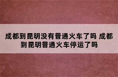 成都到昆明没有普通火车了吗 成都到昆明普通火车停运了吗